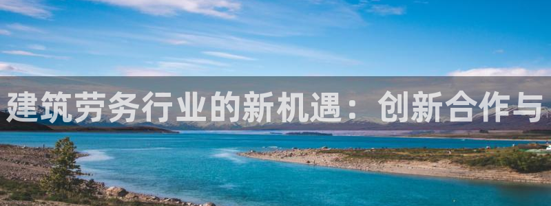 乐发平台注册地址是哪里：建筑劳务行业的新机遇：创新合作与